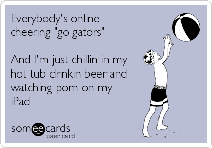 Everybody's online
cheering "go gators" 

And I'm just chillin in my
hot tub drinkin beer and
watching porn on my
iPad