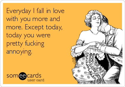 Everyday I fall in love
with you more and
more. Except today,
today you were
pretty fucking
annoying.
