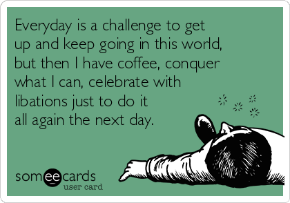 Everyday is a challenge to get
up and keep going in this world,
but then I have coffee, conquer
what I can, celebrate with
libations just to do it
all again the next day.