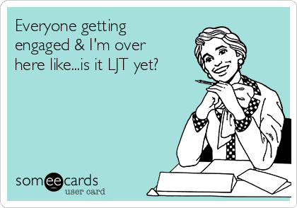 Everyone getting
engaged & I'm over
here like...is it LJT yet?
