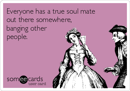 Everyone has a true soul mate
out there somewhere,
banging other
people.