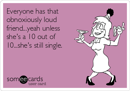 Everyone has that
obnoxiously loud
friend...yeah unless
she's a 10 out of
10...she's still single.