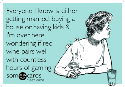 Everyone I know is either
getting married, buying a
house or having kids &
I'm over here
wondering if red
wine pairs well
with countless
hours of gaming