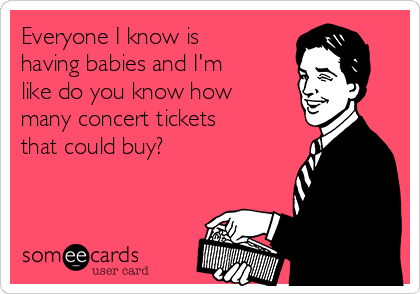 Everyone I know is
having babies and I'm
like do you know how
many concert tickets
that could buy?