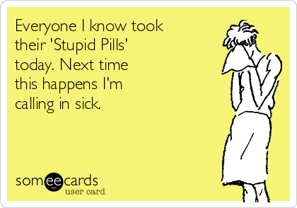 Everyone I know took
their 'Stupid Pills'
today. Next time
this happens I'm
calling in sick.