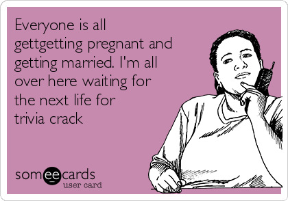 Everyone is all
gettgetting pregnant and
getting married. I'm all
over here waiting for
the next life for
trivia crack