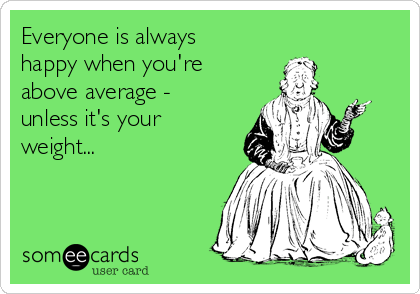 Everyone is always
happy when you're
above average -
unless it's your
weight...