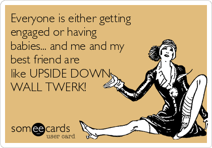 Everyone is either getting
engaged or having
babies... and me and my
best friend are
like UPSIDE DOWN
WALL TWERK!