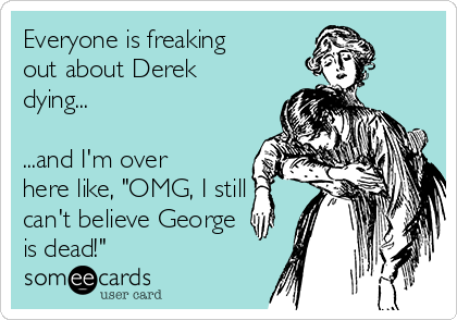 Everyone is freaking
out about Derek
dying...

...and I'm over
here like, "OMG, I still
can't believe George
is dead!"