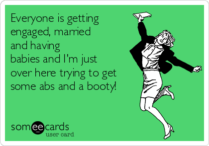 Everyone is getting
engaged, married
and having
babies and I'm just
over here trying to get
some abs and a booty!