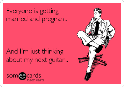 Everyone is getting
married and pregnant.



And I'm just thinking
about my next guitar...