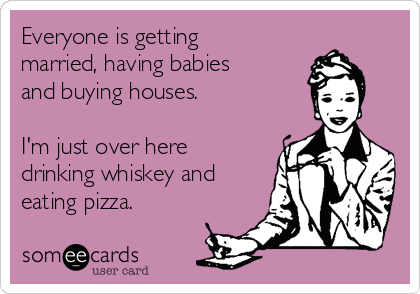 Everyone is getting
married, having babies
and buying houses. 

I'm just over here
drinking whiskey and
eating pizza.