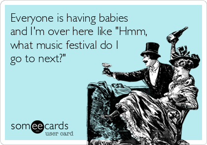 Everyone is having babies
and I'm over here like "Hmm,
what music festival do I
go to next?" 