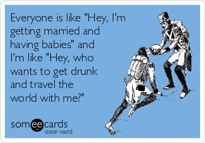 Everyone is like "Hey, I'm
getting married and
having babies" and
I'm like "Hey, who
wants to get drunk
and travel the
world with me?" 