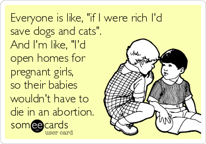 Everyone is like, "if I were rich I'd
save dogs and cats".
And I'm like, "I'd 
open homes for
pregnant girls,
so their babies
wouldn't have to
die in an abortion.