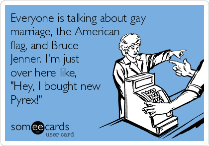 Everyone is talking about gay
marriage, the American
flag, and Bruce
Jenner. I'm just
over here like,
"Hey, I bought new
Pyrex!"