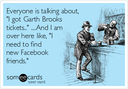 Everyone is talking about,
"I got Garth Brooks
tickets.." ....And I am
over here like, "I
need to find
new Facebook
friends."