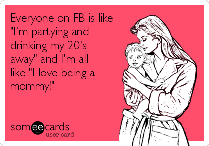 Everyone on FB is like
"I'm partying and
drinking my 20's
away" and I'm all
like "I love being a
mommy!"