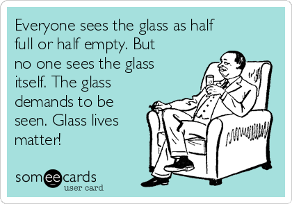 Everyone sees the glass as half
full or half empty. But
no one sees the glass
itself. The glass
demands to be
seen. Glass lives
matter! 