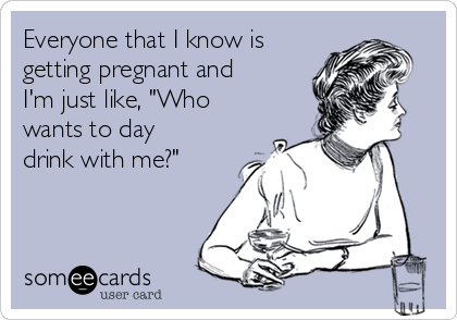 Everyone that I know is
getting pregnant and
I'm just like, "Who
wants to day
drink with me?"