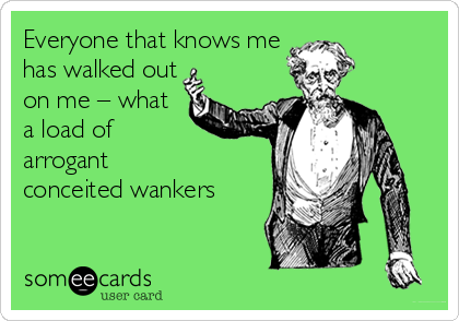 Everyone that knows me
has walked out
on me – what
a load of 
arrogant 
conceited wankers