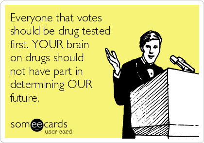 Everyone that votes
should be drug tested
first. YOUR brain
on drugs should
not have part in
determining OUR
future. 