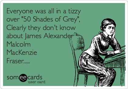 Everyone was all in a tizzy
over "50 Shades of Grey",
Clearly they don't know
about James Alexander
Malcolm
MacKenzie
Fraser.....