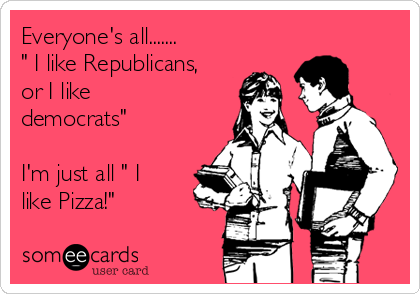 Everyone's all.......
" I like Republicans,
or I like
democrats" 

I'm just all " I
like Pizza!"