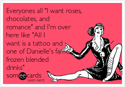 Everyones all "I want roses,
chocolates, and
romance" and I'm over
here like "All I
want is a tattoo and
one of Danielle's famous
frozen blended
drinks"