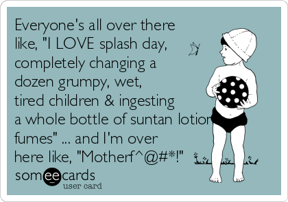 Everyone's all over there
like, "I LOVE splash day,
completely changing a
dozen grumpy, wet,
tired children & ingesting
a whole bottle of suntan lotion
fumes" ... and I'm over
here like, "Motherf^@#*!"
