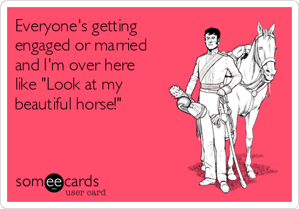 Everyone's getting
engaged or married
and I'm over here
like "Look at my
beautiful horse!"