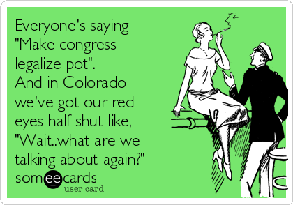 Everyone's saying
"Make congress
legalize pot".
And in Colorado
we've got our red
eyes half shut like,
"Wait..what are we
talking about again?"