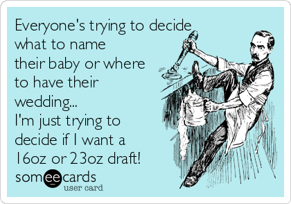 Everyone's trying to decide
what to name
their baby or where
to have their
wedding...
I'm just trying to
decide if I want a
16oz or 23oz draft!
