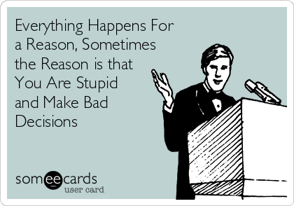 Everything Happens For
a Reason, Sometimes
the Reason is that
You Are Stupid
and Make Bad
Decisions