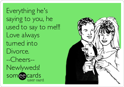 Everything he's
saying to you, he
used to say to me!!!
Love always 
turned into
Divorce.
--Cheers--
Newlyweds!