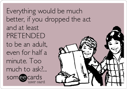 Everything would be much
better, if you dropped the act
and at least
PRETENDED
to be an adult,
even for half a
minute. Too
much to ask?...
