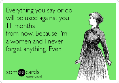 Everything you say or do
will be used against you
11 months
from now. Because I'm
a women and I never
forget anything. Ever.