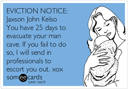 EVICTION NOTICE:
Jaxson John Kelso
You have 25 days to
evacuate your man
cave. If you fail to do
so, I will send in
professionals to
escort you out. xox    