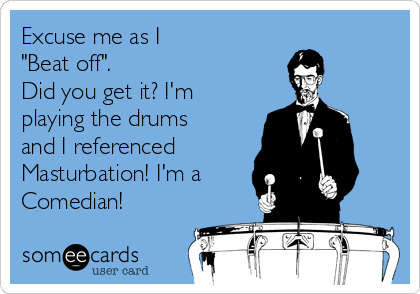 Excuse me as I 
"Beat off". 
Did you get it? I'm
playing the drums
and I referenced 
Masturbation! I'm a
Comedian!