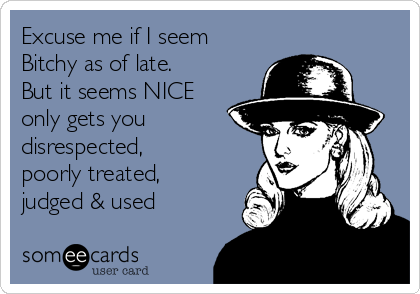Excuse me if I seem
Bitchy as of late.
But it seems NICE
only gets you
disrespected,
poorly treated,
judged & used 