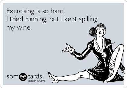 Exercising is so hard.  
I tried running, but I kept spilling
my wine.
