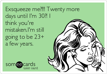 Exsqueeze me?!!! Twenty more
days until I'm 30?! I
think you're
mistaken.I'm still
going to be 23+
a few years.