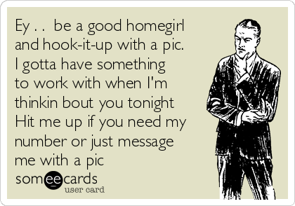 Ey . .  be a good homegirl
and hook-it-up with a pic.
I gotta have something
to work with when I'm
thinkin bout you tonight
Hit me up if you need my
number or just message
me with a pic 