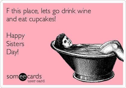 F this place, lets go drink wine
and eat cupcakes!   

Happy
Sisters
Day!