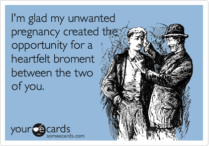 I'm glad my unwanted
pregnancy created the
opportunity for a
heartfelt broment
between the two
of you.