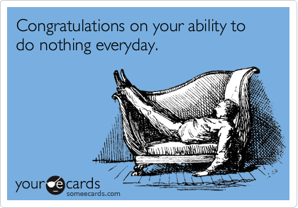 Congratulations on your ability to do nothing everyday.