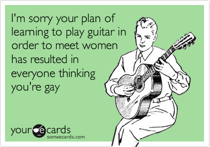 I'm sorry your plan of
learning to play guitar in
order to meet women
has resulted in
everyone thinking
you're gay