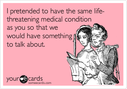 I pretended to have the same life-threatening medical condition
as you so that we 
would have something
to talk about.