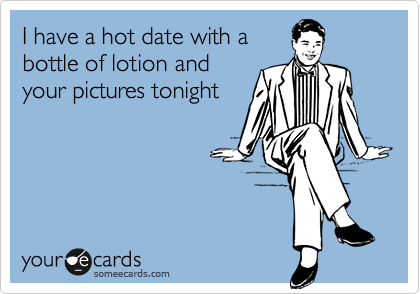 I have a hot date with abottle of lotion andyour pictures tonight