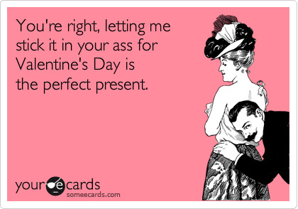 You're right, letting me 
stick it in your ass for
Valentine's Day is 
the perfect present.  